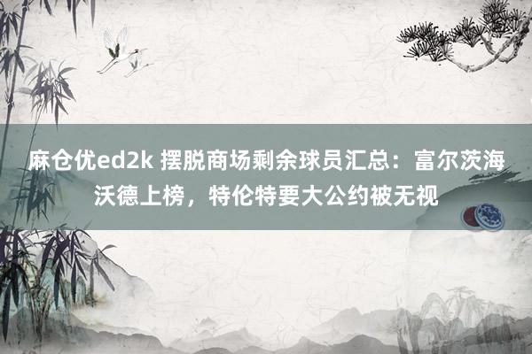 麻仓优ed2k 摆脱商场剩余球员汇总：富尔茨海沃德上榜，特伦特要大公约被无视