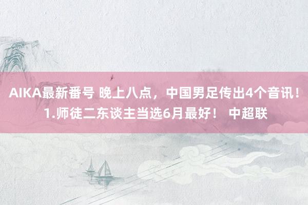 AIKA最新番号 晚上八点，中国男足传出4个音讯！ 1.师徒二东谈主当选6月最好！ 中超联