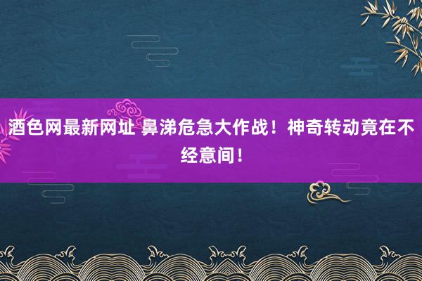 酒色网最新网址 鼻涕危急大作战！神奇转动竟在不经意间！