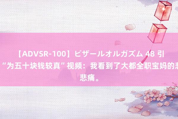 【ADVSR-100】ビザールオルガズム 48 引痛批“为五十块钱较真”视频：我看到了大都全职宝妈的悲痛。