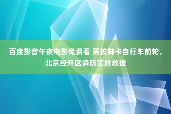 百度影音午夜电影免费看 男孩脚卡自行车前轮，北京经开区消防实时救援