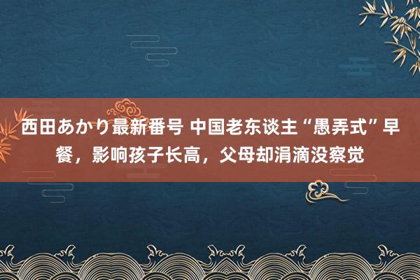 西田あかり最新番号 中国老东谈主“愚弄式”早餐，影响孩子长高，父母却涓滴没察觉