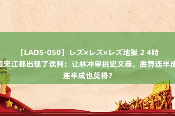 【LADS-050】レズ×レズ×レズ地獄 2 4時間 晁盖和宋江都出现了误判：让林冲单挑史文恭，胜算连半成也莫得？