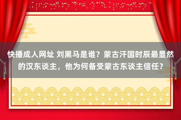 快播成人网址 刘黑马是谁？蒙古汗国时辰最显然的汉东谈主，他为何备受蒙古东谈主信任？