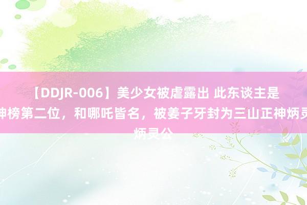 【DDJR-006】美少女被虐露出 此东谈主是封神榜第二位，和哪吒皆名，被姜子牙封为三山正神炳灵公