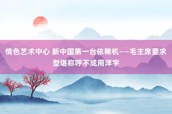 情色艺术中心 新中国第一台依稀机——毛主席要求型堪称呼不成用洋字