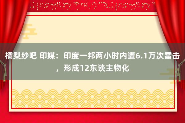 橘梨纱吧 印媒：印度一邦两小时内遭6.1万次雷击，形成12东谈主物化