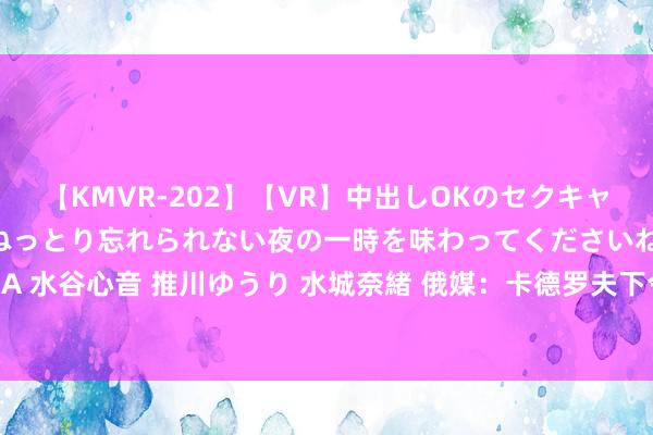 【KMVR-202】【VR】中出しOKのセクキャバにようこそ◆～濃密ねっとり忘れられない夜の一時を味わってくださいね◆～ 波多野結衣 AIKA 水谷心音 推川ゆうり 水城奈緒 俄媒：卡德罗夫下令车臣退却高额彩礼，金额戒指5万卢布以内