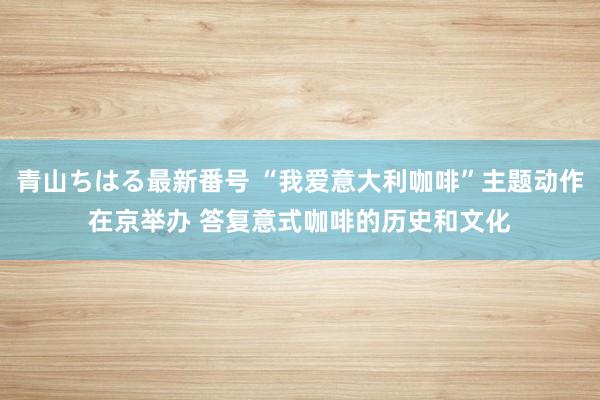 青山ちはる最新番号 “我爱意大利咖啡”主题动作在京举办 答复意式咖啡的历史和文化