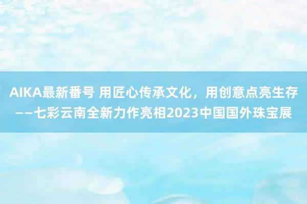 AIKA最新番号 用匠心传承文化，用创意点亮生存——七彩云南全新力作亮相2023中国国外珠宝展