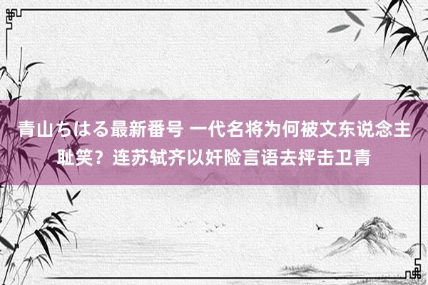 青山ちはる最新番号 一代名将为何被文东说念主耻笑？连苏轼齐以奸险言语去抨击卫青