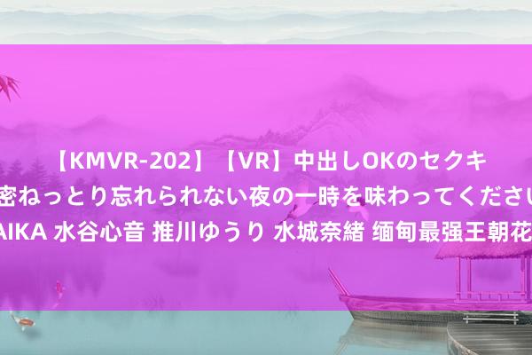 【KMVR-202】【VR】中出しOKのセクキャバにようこそ◆～濃密ねっとり忘れられない夜の一時を味わってくださいね◆～ 波多野結衣 AIKA 水谷心音 推川ゆうり 水城奈緒 缅甸最强王朝花半个世纪打中国，却打不出这个省奢靡国力而一火