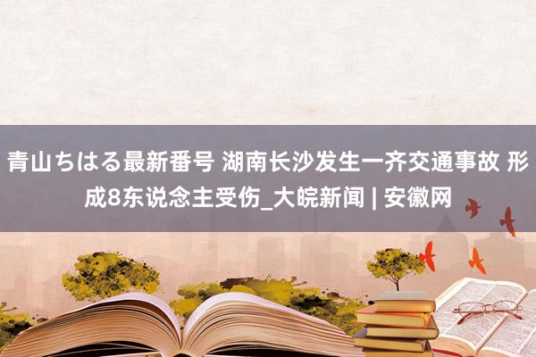 青山ちはる最新番号 湖南长沙发生一齐交通事故 形成8东说念主受伤_大皖新闻 | 安徽网