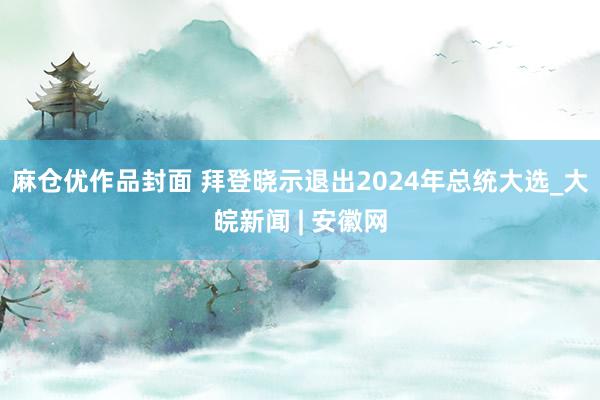 麻仓优作品封面 拜登晓示退出2024年总统大选_大皖新闻 | 安徽网