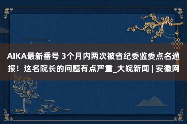 AIKA最新番号 3个月内两次被省纪委监委点名通报！这名院长的问题有点严重_大皖新闻 | 安徽网