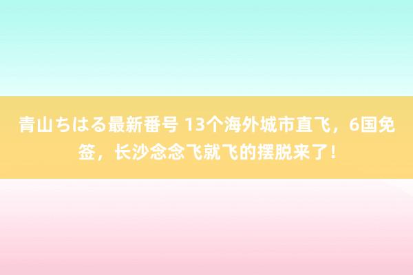 青山ちはる最新番号 13个海外城市直飞，6国免签，长沙念念飞就飞的摆脱来了！