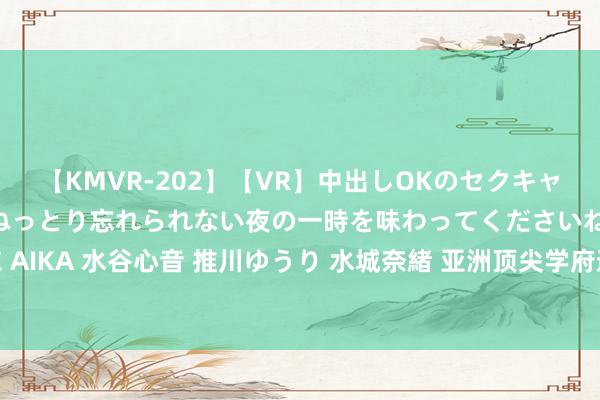 【KMVR-202】【VR】中出しOKのセクキャバにようこそ◆～濃密ねっとり忘れられない夜の一時を味わってくださいね◆～ 波多野結衣 AIKA 水谷心音 推川ゆうり 水城奈緒 亚洲顶尖学府邀您参不雅，新加坡国大校园导览来啦！