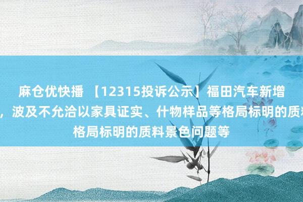 麻仓优快播 【12315投诉公示】福田汽车新增2件投诉公示，波及不允洽以家具证实、什物样品等格局标明的质料景色问题等