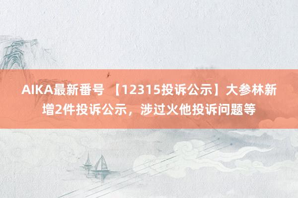 AIKA最新番号 【12315投诉公示】大参林新增2件投诉公示，涉过火他投诉问题等