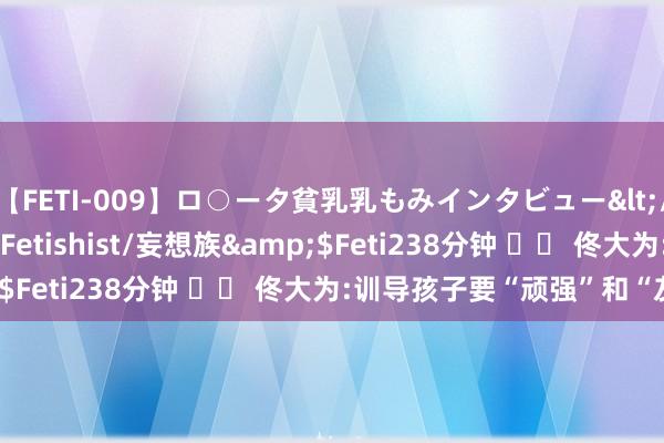 【FETI-009】ロ○ータ貧乳乳もみインタビュー</a>2010-11-01Fetishist/妄想族&$Feti238分钟 		 佟大为:训导孩子要“顽强”和“友善”