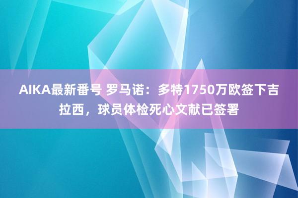 AIKA最新番号 罗马诺：多特1750万欧签下吉拉西，球员体检死心文献已签署