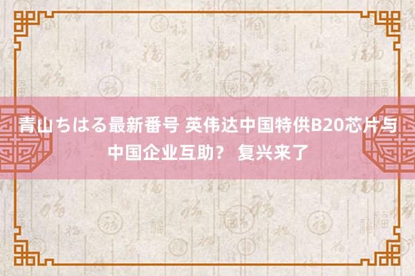 青山ちはる最新番号 英伟达中国特供B20芯片与中国企业互助？ 复兴来了