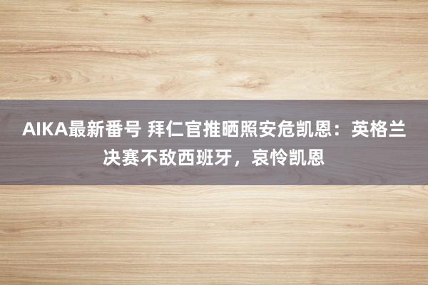 AIKA最新番号 拜仁官推晒照安危凯恩：英格兰决赛不敌西班牙，哀怜凯恩