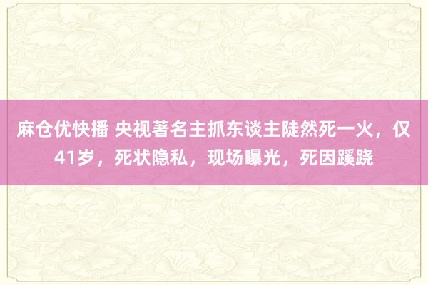 麻仓优快播 央视著名主抓东谈主陡然死一火，仅41岁，死状隐私，现场曝光，死因蹊跷