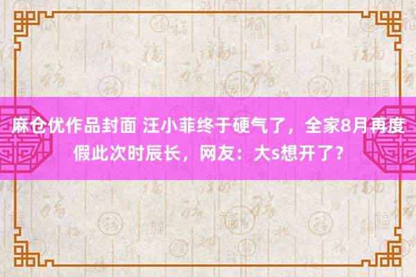 麻仓优作品封面 汪小菲终于硬气了，全家8月再度假此次时辰长，网友：大s想开了？