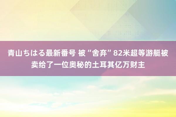 青山ちはる最新番号 被“舍弃”82米超等游艇被卖给了一位奥秘的土耳其亿万财主