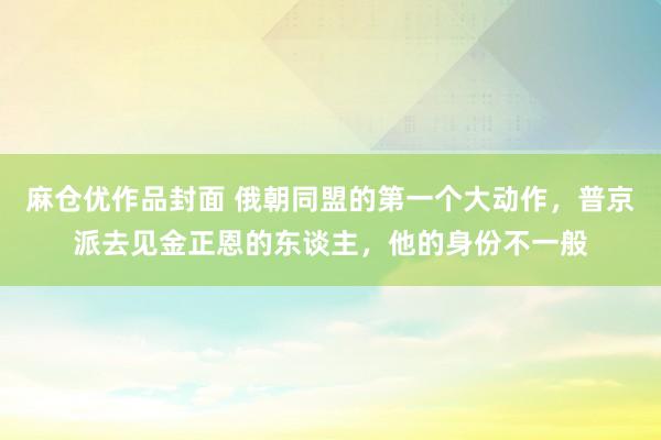 麻仓优作品封面 俄朝同盟的第一个大动作，普京派去见金正恩的东谈主，他的身份不一般