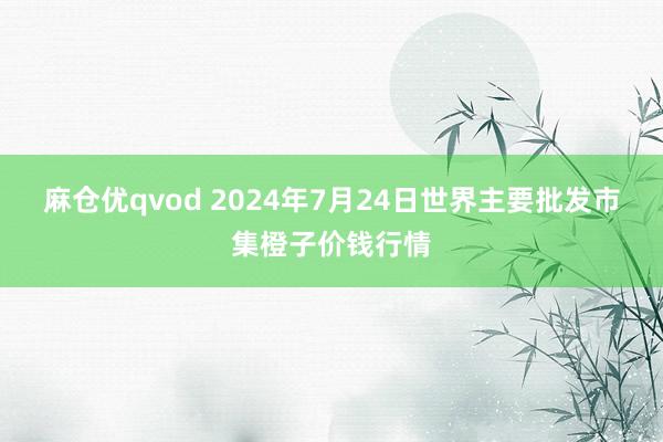 麻仓优qvod 2024年7月24日世界主要批发市集橙子价钱行情