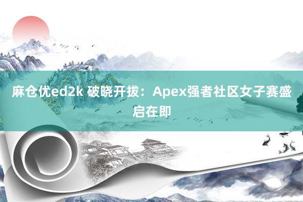 麻仓优ed2k 破晓开拔：Apex强者社区女子赛盛启在即