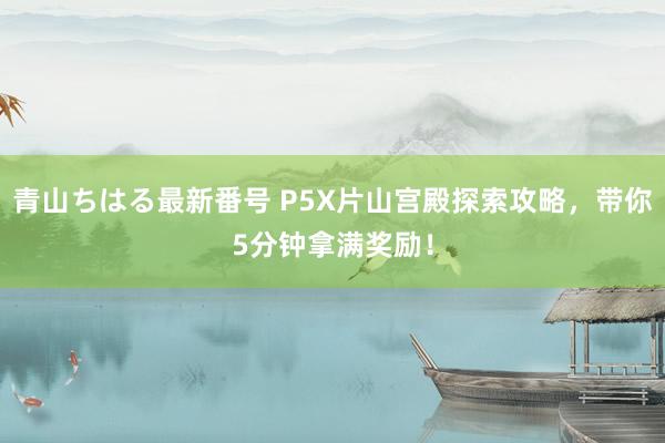 青山ちはる最新番号 P5X片山宫殿探索攻略，带你5分钟拿满奖励！