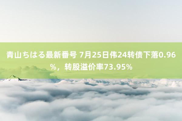 青山ちはる最新番号 7月25日伟24转债下落0.96%，转股溢价率73.95%