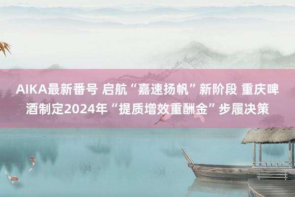 AIKA最新番号 启航“嘉速扬帆”新阶段 重庆啤酒制定2024年“提质增效重酬金”步履决策