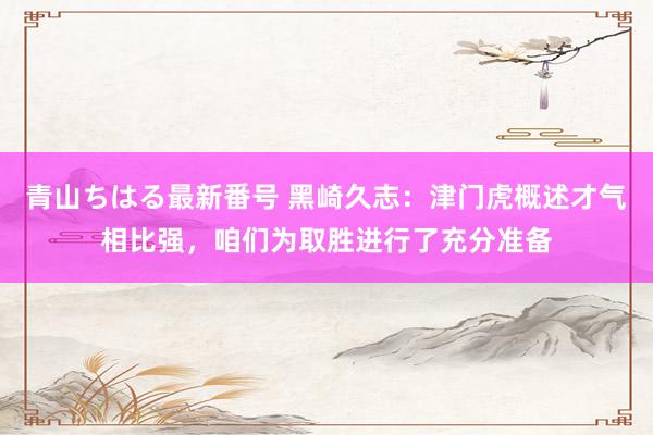 青山ちはる最新番号 黑崎久志：津门虎概述才气相比强，咱们为取胜进行了充分准备