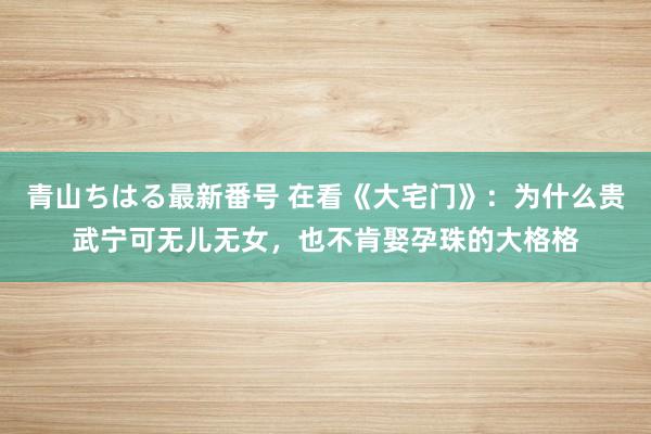 青山ちはる最新番号 在看《大宅门》：为什么贵武宁可无儿无女，也不肯娶孕珠的大格格