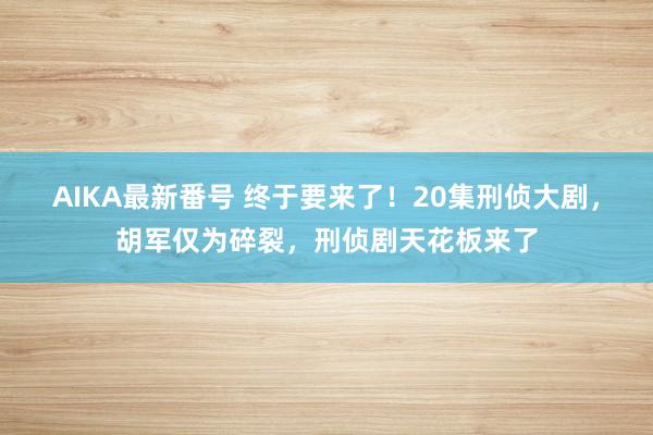 AIKA最新番号 终于要来了！20集刑侦大剧，胡军仅为碎裂，刑侦剧天花板来了