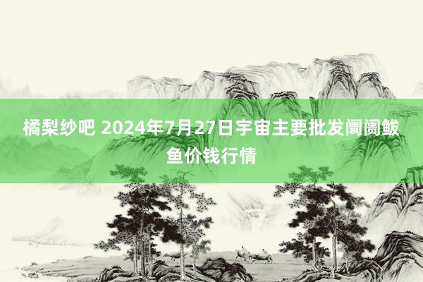 橘梨纱吧 2024年7月27日宇宙主要批发阛阓鲅鱼价钱行情