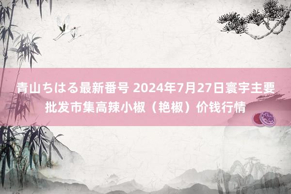 青山ちはる最新番号 2024年7月27日寰宇主要批发市集高辣小椒（艳椒）价钱行情