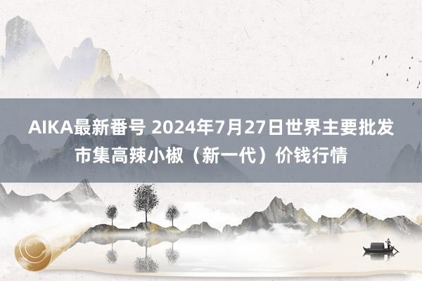 AIKA最新番号 2024年7月27日世界主要批发市集高辣小椒（新一代）价钱行情