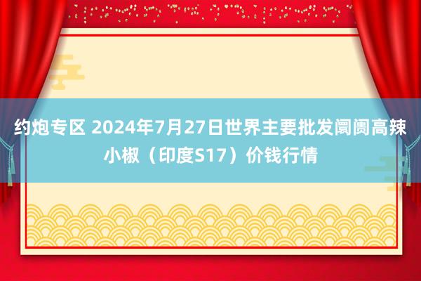 约炮专区 2024年7月27日世界主要批发阛阓高辣小椒（印度S17）价钱行情