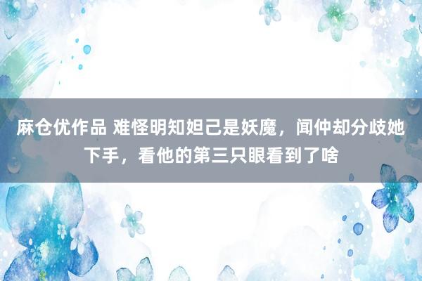 麻仓优作品 难怪明知妲己是妖魔，闻仲却分歧她下手，看他的第三只眼看到了啥