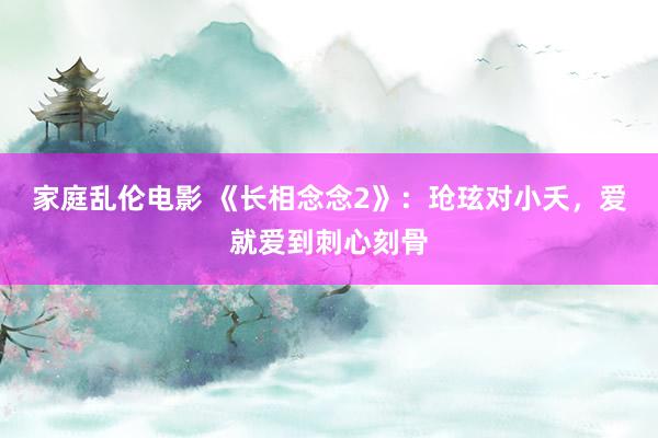 家庭乱伦电影 《长相念念2》：玱玹对小夭，爱就爱到刺心刻骨