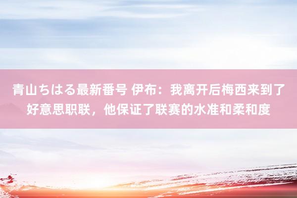 青山ちはる最新番号 伊布：我离开后梅西来到了好意思职联，他保证了联赛的水准和柔和度