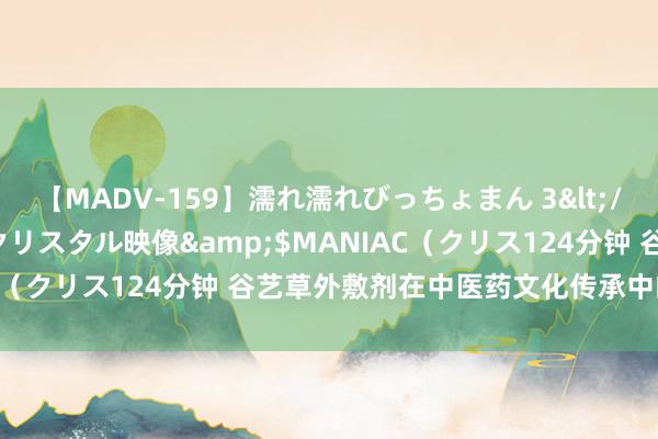 【MADV-159】濡れ濡れびっちょまん 3</a>2010-07-23クリスタル映像&$MANIAC（クリス124分钟 谷艺草外敷剂在中医药文化传承中的作用探究