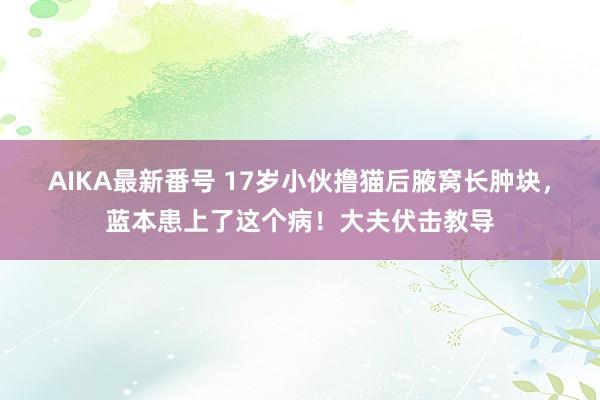 AIKA最新番号 17岁小伙撸猫后腋窝长肿块，蓝本患上了这个病！大夫伏击教导