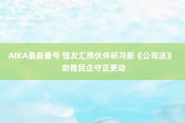 AIKA最新番号 恒友汇携伙伴研习新《公司法》  助推民企守正更动