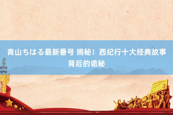 青山ちはる最新番号 揭秘！西纪行十大经典故事背后的诡秘